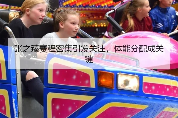 张之臻赛程密集引发关注，体能分配成关键